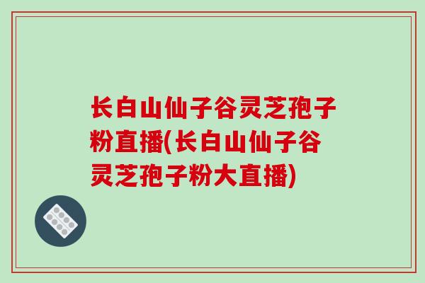 长白山仙子谷灵芝孢子粉直播(长白山仙子谷灵芝孢子粉大直播)