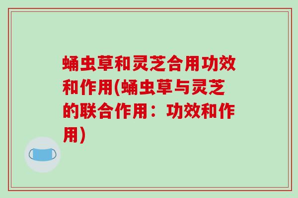 蛹虫草和灵芝合用功效和作用(蛹虫草与灵芝的联合作用：功效和作用)