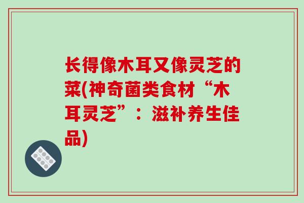 长得像木耳又像灵芝的菜(神奇菌类食材“木耳灵芝”:滋补养生佳品) 长得像木耳又像灵芝的菜(神奇菌类食材“木耳灵芝”:滋补养生佳品)