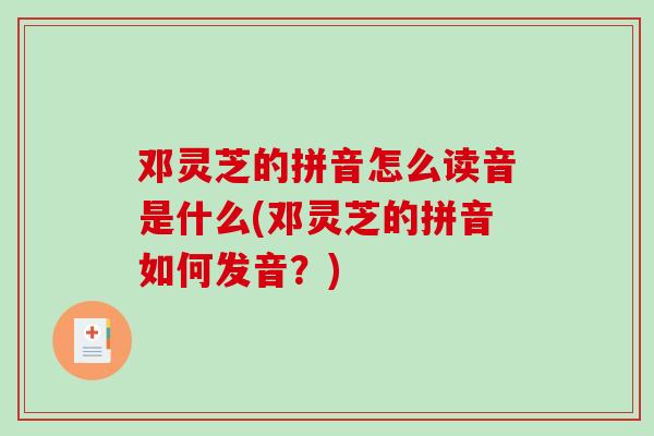 邓灵芝的拼音怎么读音是什么(邓灵芝的拼音如何发音?) 邓灵芝的拼音怎么读音是什么(邓灵芝的拼音如何发音?)