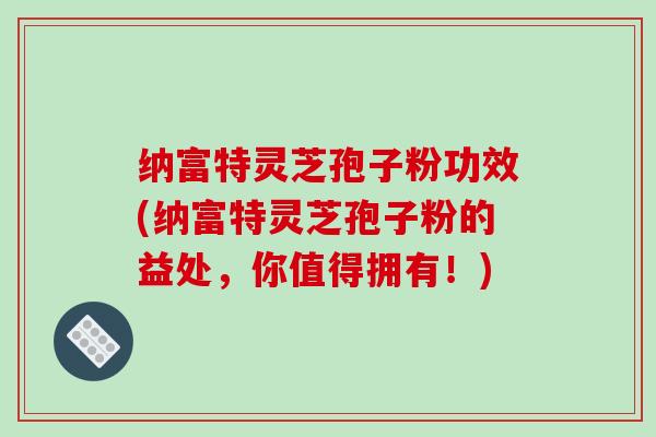 纳富特灵芝孢子粉功效(纳富特灵芝孢子粉的益处，你值得拥有！)