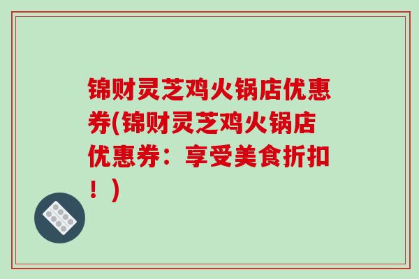 锦财灵芝鸡火锅店优惠券(锦财灵芝鸡火锅店优惠券:享受美食折扣!) 锦财灵芝鸡火锅店优惠券(锦财灵芝鸡火锅店优惠券:享受美食折扣!)