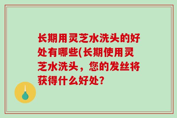 长期用灵芝水洗头的好处有哪些(长期使用灵芝水洗头，您的发丝将获得什么好处？