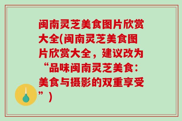 闽南灵芝美食图片欣赏大全(闽南灵芝美食图片欣赏大全，建议改为“品味闽南灵芝美食：美食与摄影的双重享受”)