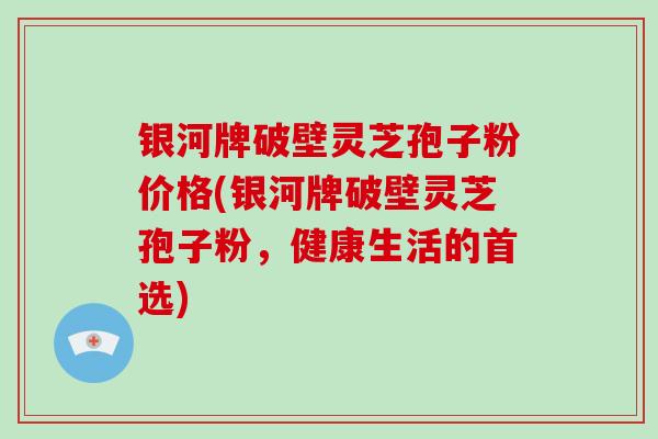 银河牌破壁灵芝孢子粉价格(银河牌破壁灵芝孢子粉，健康生活的首选)
