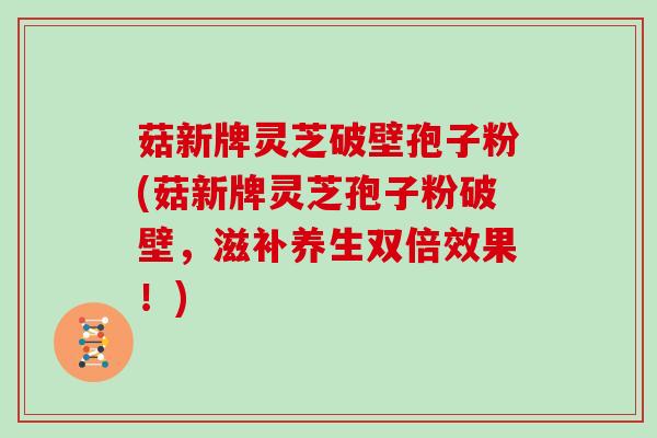 菇新牌灵芝破壁孢子粉(菇新牌灵芝孢子粉破壁，滋补养生双倍效果！)
