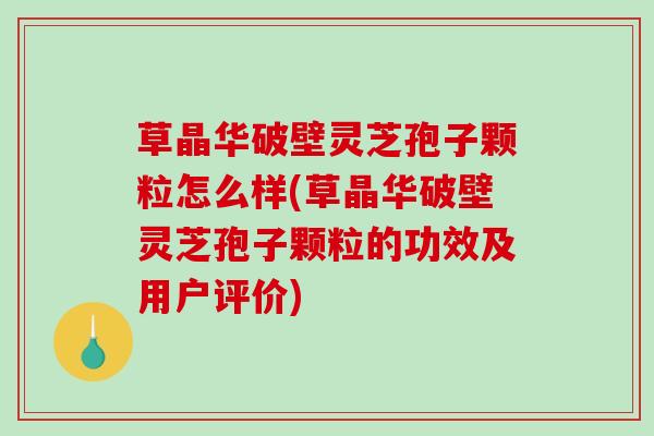 草晶华破壁灵芝孢子颗粒怎么样(草晶华破壁灵芝孢子颗粒的功效及用户评价)