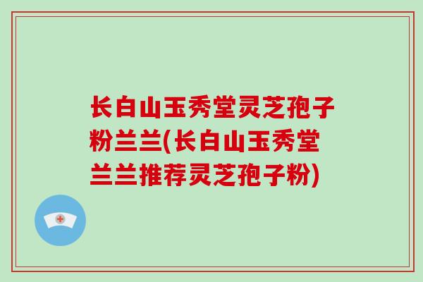 长白山玉秀堂灵芝孢子粉兰兰(长白山玉秀堂兰兰推荐灵芝孢子粉) 长白山玉秀堂灵芝孢子粉兰兰(长白山玉秀堂兰兰推荐灵芝孢子粉)