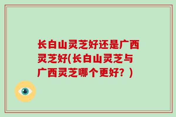 长白山灵芝好还是广西灵芝好(长白山灵芝与广西灵芝哪个更好?) 长白山灵芝好还是广西灵芝好(长白山灵芝与广西灵芝哪个更好?)