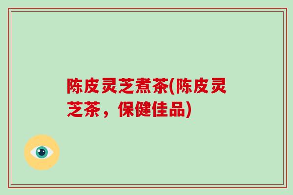 陈皮灵芝煮茶(陈皮灵芝茶，保健佳品)
