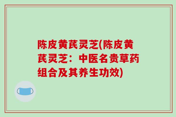 陈皮黄芪灵芝(陈皮黄芪灵芝:中医名贵草药组合及其养生功效) 陈皮黄芪灵芝(陈皮黄芪灵芝:中医名贵草药组合及其养生功效)