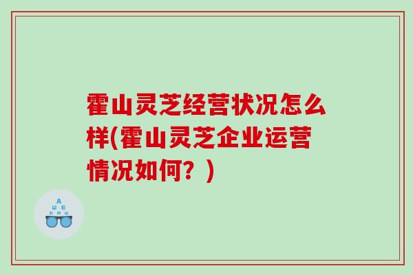 霍山灵芝经营状况怎么样(霍山灵芝企业运营情况如何?) 霍山灵芝经营状况怎么样(霍山灵芝企业运营情况如何?)