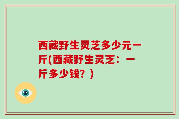 西藏野生灵芝多少元一斤(西藏野生灵芝:一斤多少钱?) 西藏野生灵芝多少元一斤(西藏野生灵芝:一斤多少钱?)
