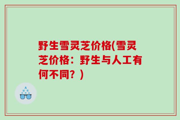 野生雪灵芝价格(雪灵芝价格：野生与人工有何不同？)
