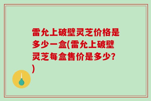 雷允上破壁灵芝价格是多少一盒(雷允上破壁灵芝每盒售价是多少?) 雷允上破壁灵芝价格是多少一盒(雷允上破壁灵芝每盒售价是多少?)