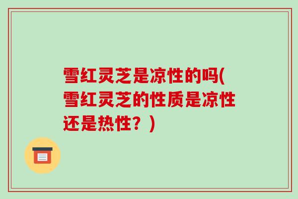 雪红灵芝是凉性的吗(雪红灵芝的性质是凉性还是热性?) 雪红灵芝是凉性的吗(雪红灵芝的性质是凉性还是热性?)