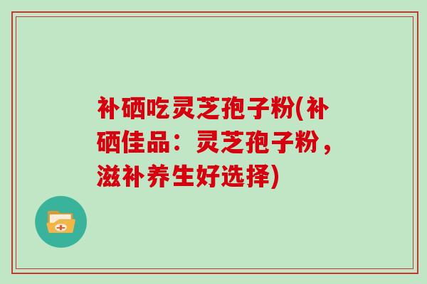 补硒吃灵芝孢子粉(补硒佳品:灵芝孢子粉,滋补养生好选择) 补硒吃灵芝孢子粉(补硒佳品:灵芝孢子粉,滋补养生好选择)