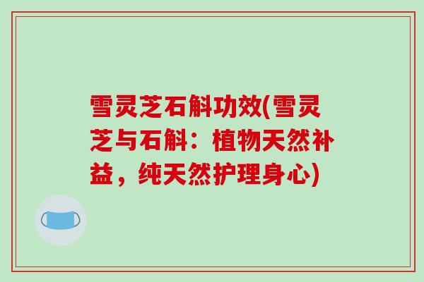 雪灵芝石斛功效(雪灵芝与石斛:植物天然补益,纯天然护理身心) 雪灵芝石斛功效(雪灵芝与石斛:植物天然补益,纯天然护理身心)