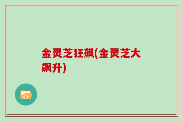 金灵芝狂飙(金灵芝大飙升) 金灵芝狂飙(金灵芝大飙升)
