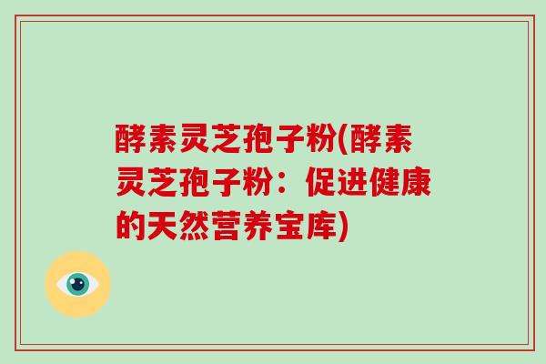酵素灵芝孢子粉(酵素灵芝孢子粉:促进健康的天然营养宝库) 酵素灵芝孢子粉(酵素灵芝孢子粉:促进健康的天然营养宝库)