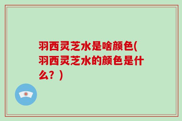 羽西灵芝水是啥颜色(羽西灵芝水的颜色是什么?) 羽西灵芝水是啥颜色(羽西灵芝水的颜色是什么?)