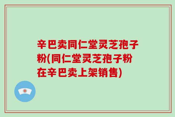 辛巴卖同仁堂灵芝孢子粉(同仁堂灵芝孢子粉在辛巴卖上架销售)