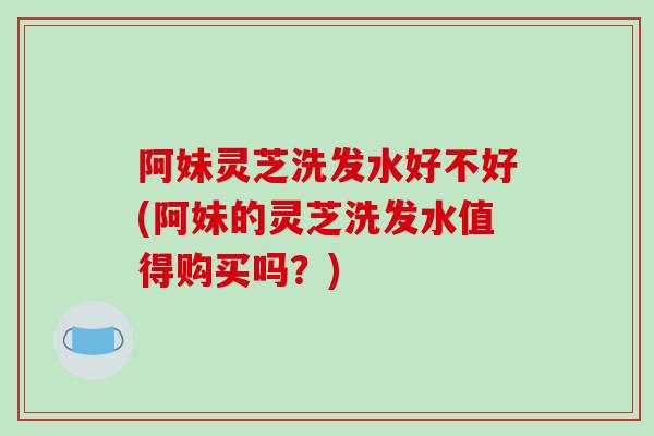 阿妹灵芝洗发水好不好(阿妹的灵芝洗发水值得购买吗？)