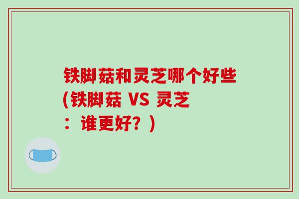 铁脚菇和灵芝哪个好些(铁脚菇 VS 灵芝：谁更好？)