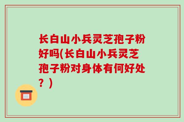 长白山小兵灵芝孢子粉好吗(长白山小兵灵芝孢子粉对身体有何好处？)