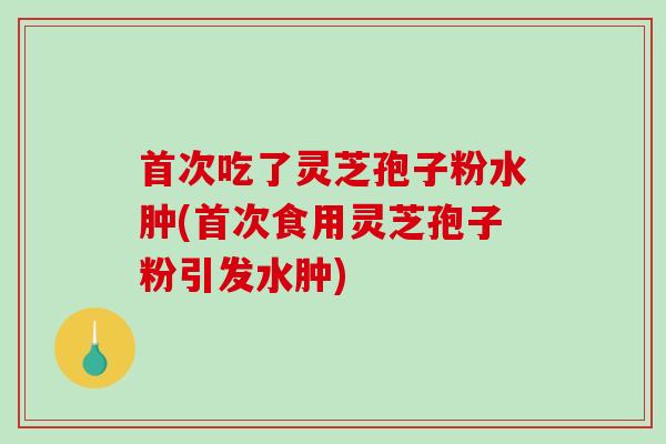 首次吃了灵芝孢子粉水肿(首次食用灵芝孢子粉引发水肿) 首次吃了灵芝孢子粉水肿(首次食用灵芝孢子粉引发水肿)