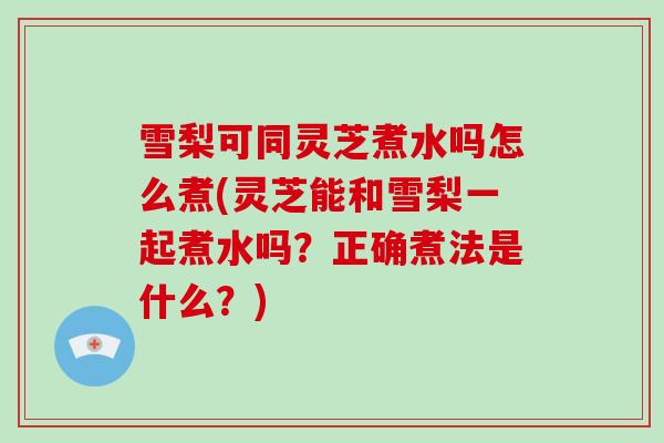 雪梨可同灵芝煮水吗怎么煮(灵芝能和雪梨一起煮水吗？正确煮法是什么？)