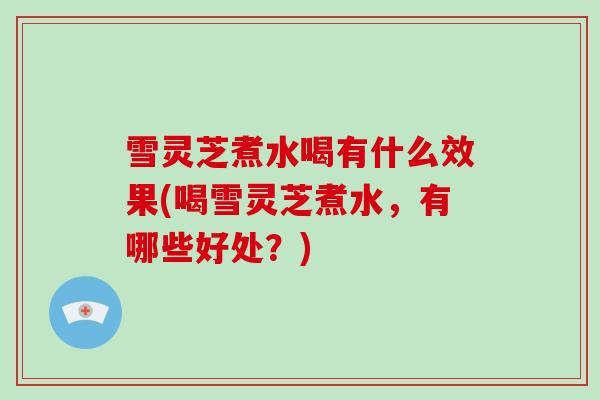 雪灵芝煮水喝有什么效果(喝雪灵芝煮水,有哪些好处?) 雪灵芝煮水喝有什么效果(喝雪灵芝煮水,有哪些好处?)