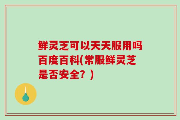 鲜灵芝可以天天服用吗百度百科(常服鲜灵芝是否安全？)